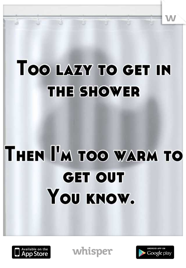 Too lazy to get in the shower 


Then I'm too warm to get out 
You know. 