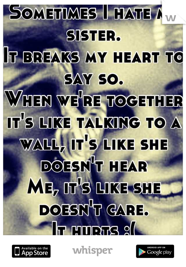 Sometimes I hate my sister.
It breaks my heart to say so.
When we're together it's like talking to a wall, it's like she doesn't hear
Me, it's like she doesn't care.
It hurts :(
She's my only sister..