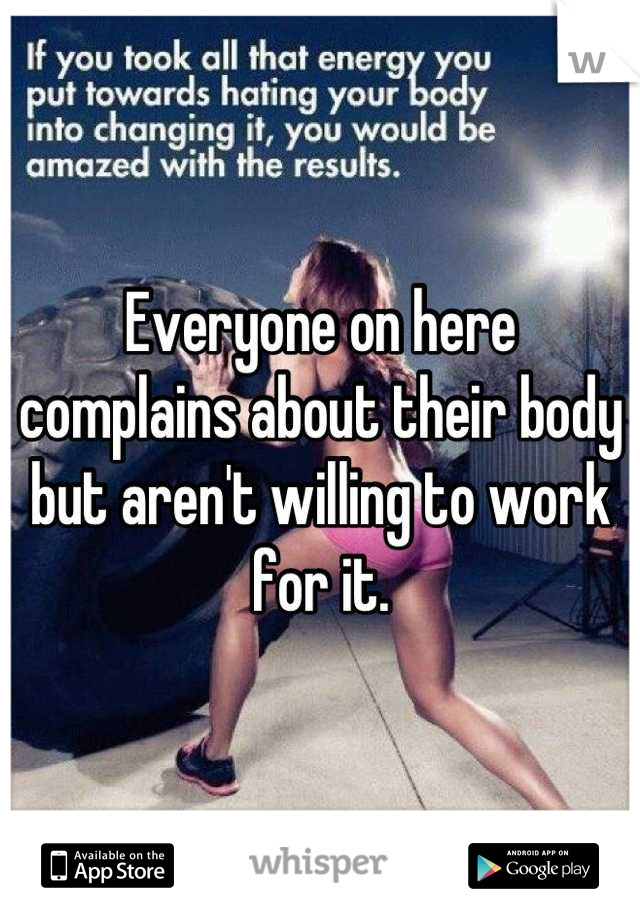 Everyone on here complains about their body but aren't willing to work for it.