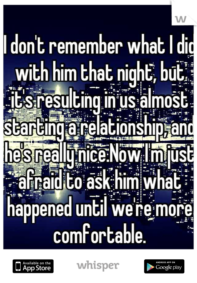 I don't remember what I did with him that night, but it's resulting in us almost starting a relationship, and he's really nice.Now I'm just afraid to ask him what happened until we're more comfortable.