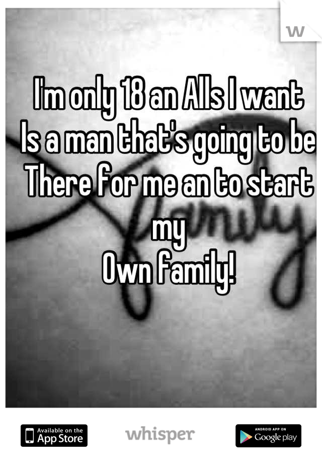 I'm only 18 an Alls I want 
Is a man that's going to be
There for me an to start my
Own family!