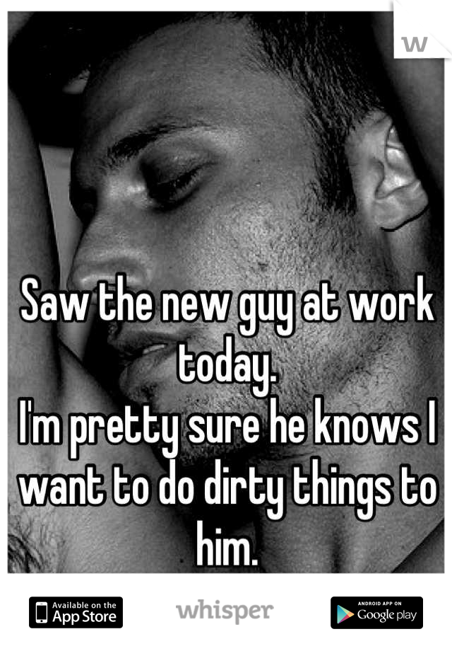 Saw the new guy at work today.
I'm pretty sure he knows I want to do dirty things to him.