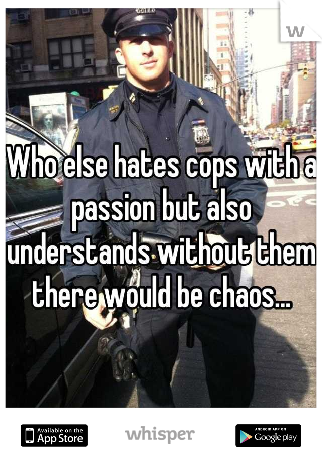 Who else hates cops with a passion but also understands without them there would be chaos...