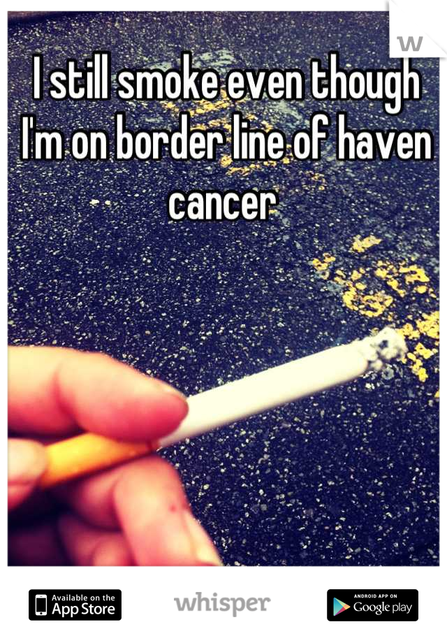 I still smoke even though I'm on border line of haven cancer 