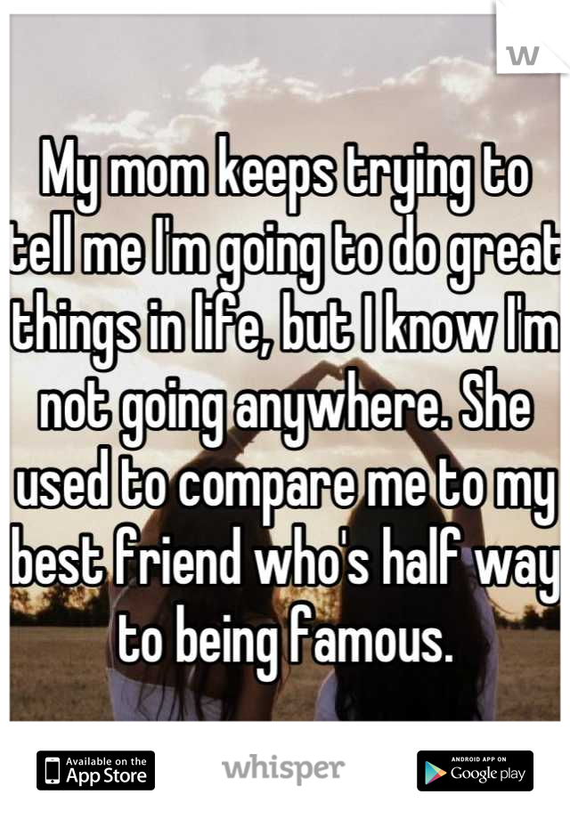 My mom keeps trying to tell me I'm going to do great things in life, but I know I'm not going anywhere. She used to compare me to my best friend who's half way to being famous.