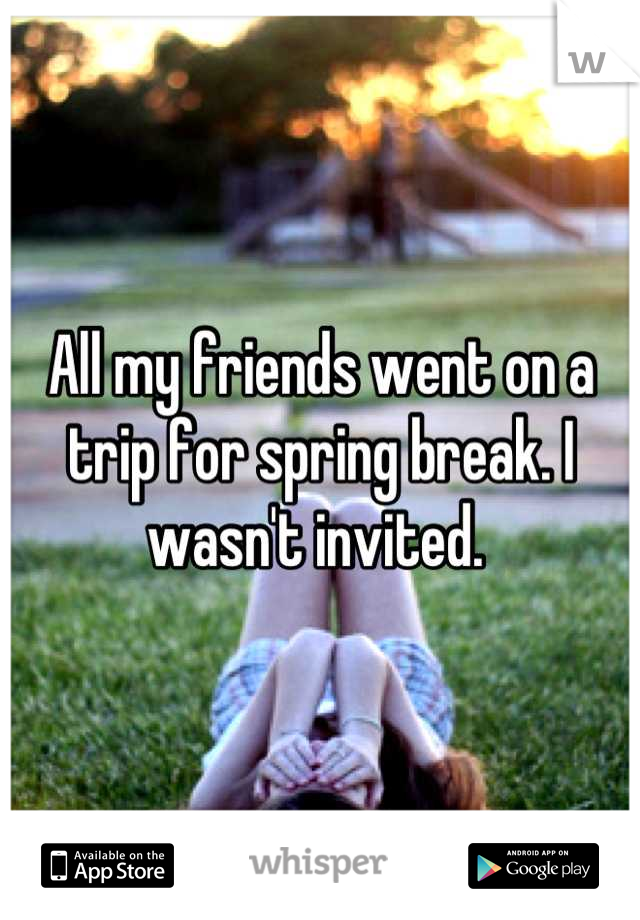 All my friends went on a trip for spring break. I wasn't invited. 