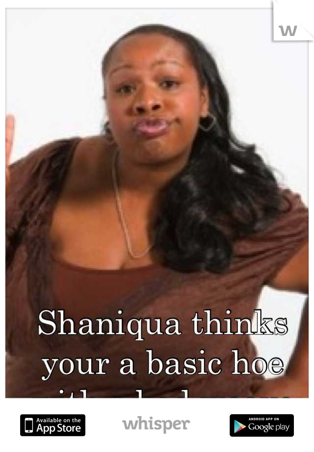 Shaniqua thinks your a basic hoe with a bad weave