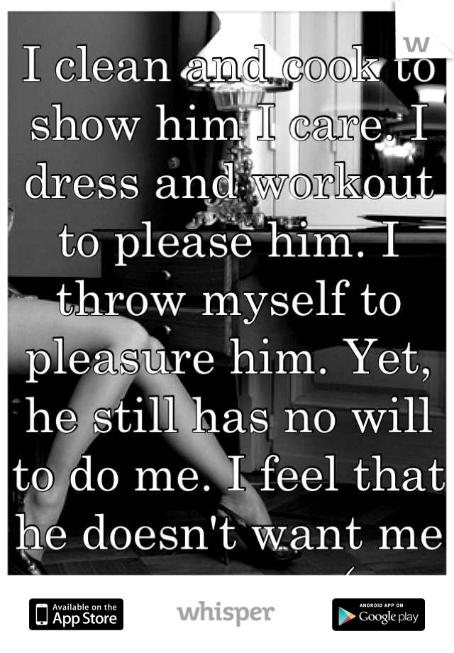 I clean and cook to show him I care. I dress and workout to please him. I throw myself to pleasure him. Yet, he still has no will to do me. I feel that he doesn't want me any more :(