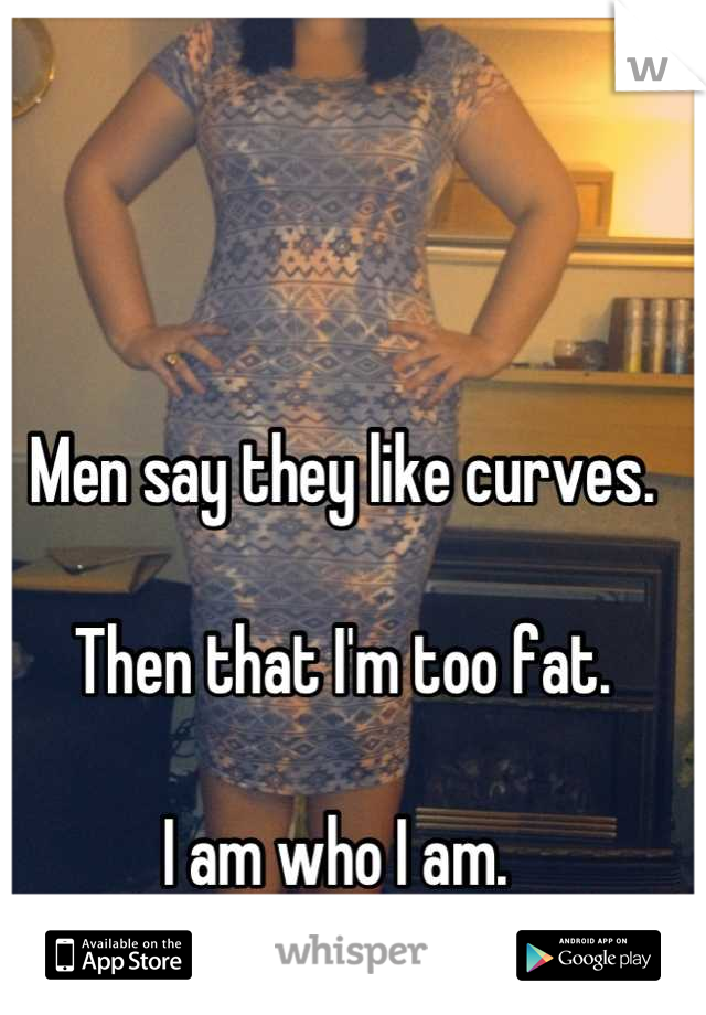 Men say they like curves. 

Then that I'm too fat. 

I am who I am. 