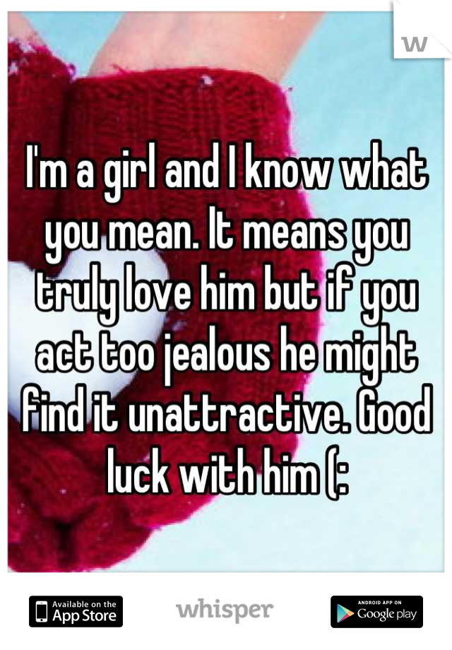 I'm a girl and I know what you mean. It means you truly love him but if you act too jealous he might find it unattractive. Good luck with him (: