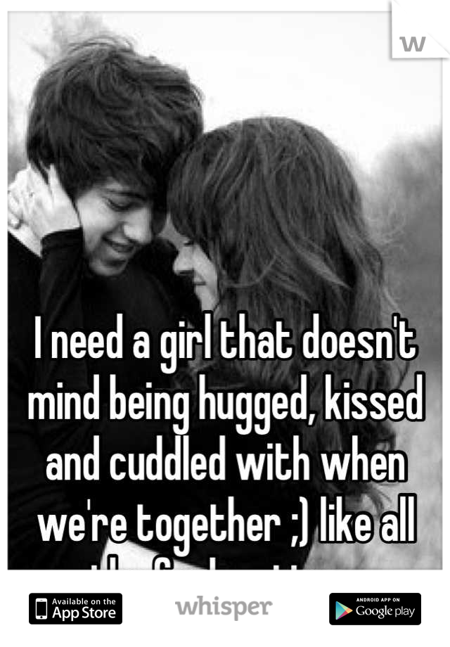 I need a girl that doesn't mind being hugged, kissed and cuddled with when we're together ;) like all the fucken time..