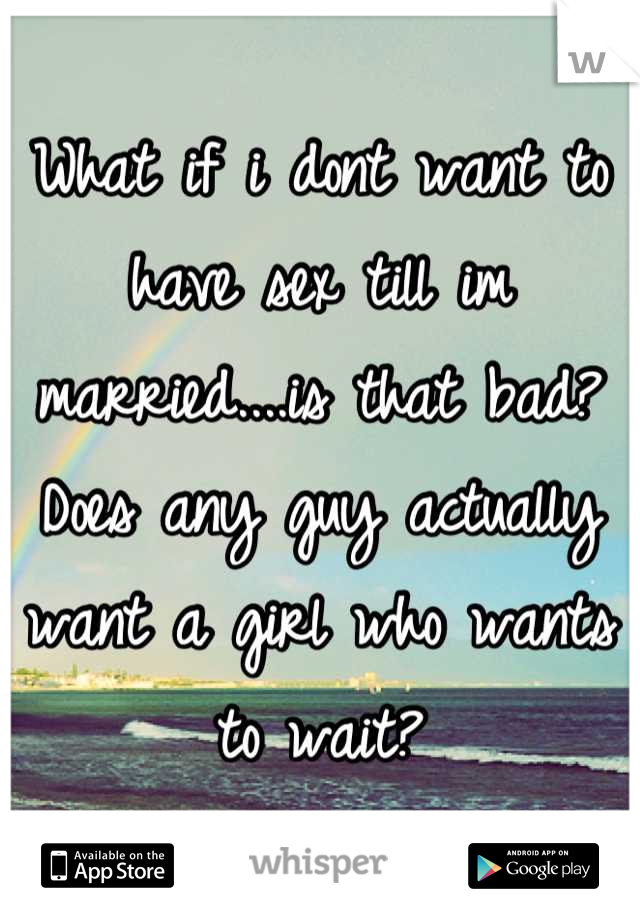 What if i dont want to have sex till im married....is that bad? Does any guy actually want a girl who wants to wait?