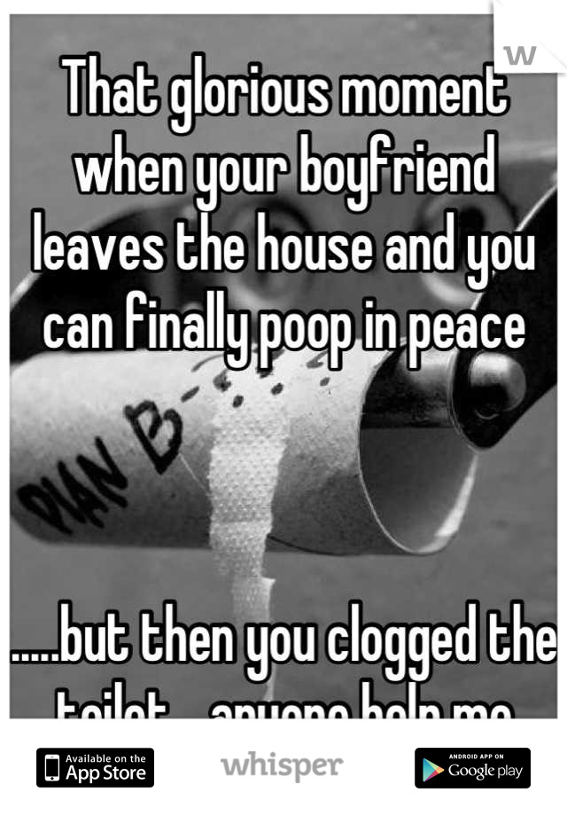 That glorious moment when your boyfriend leaves the house and you can finally poop in peace



.....but then you clogged the toilet....anyone help me