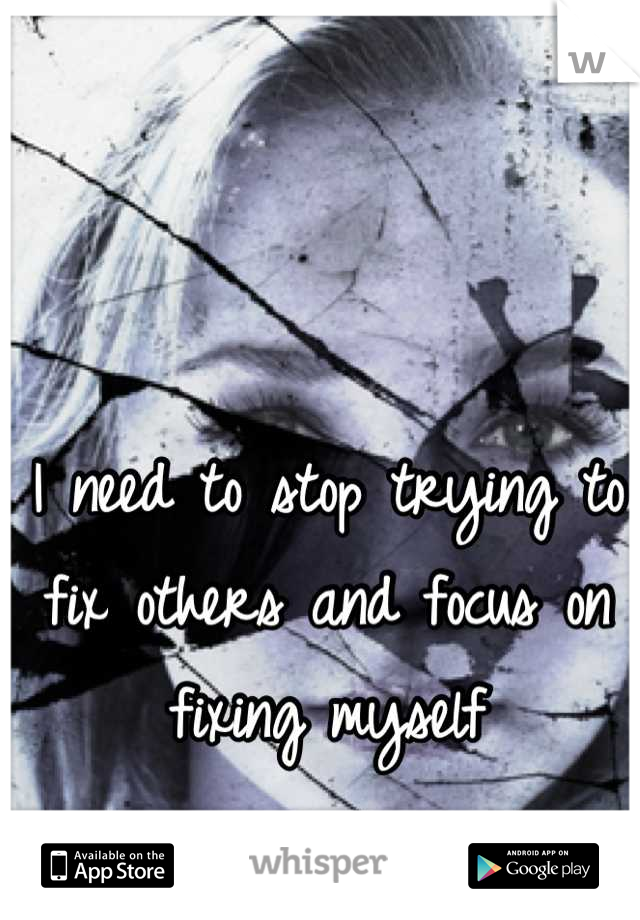 I need to stop trying to fix others and focus on fixing myself