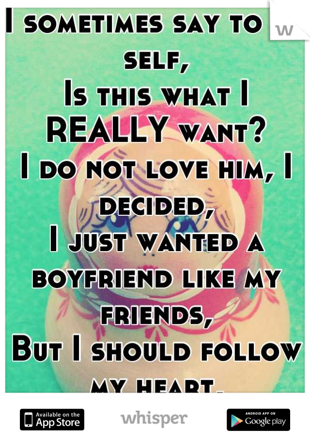 I sometimes say to my self,
Is this what I REALLY want?
I do not love him, I decided,
I just wanted a boyfriend like my friends,
But I should follow my heart,
So I broke his.