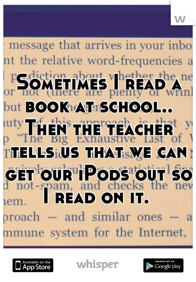 Sometimes I read a book at school.. Then the teacher tells us that we can get our iPods out so I read on it. 