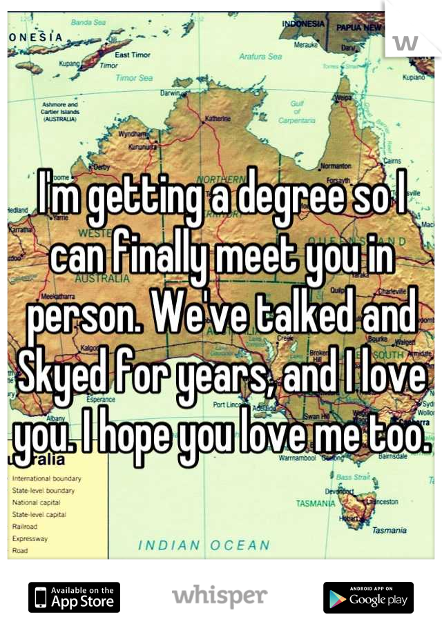 I'm getting a degree so I can finally meet you in person. We've talked and Skyed for years, and I love you. I hope you love me too.