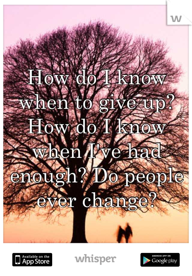 How do I know when to give up? How do I know when I've had enough? Do people ever change?