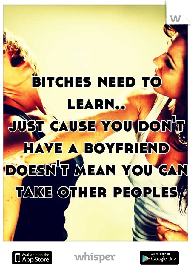 bitches need to learn..
just cause you don't have a boyfriend
doesn't mean you can take other peoples