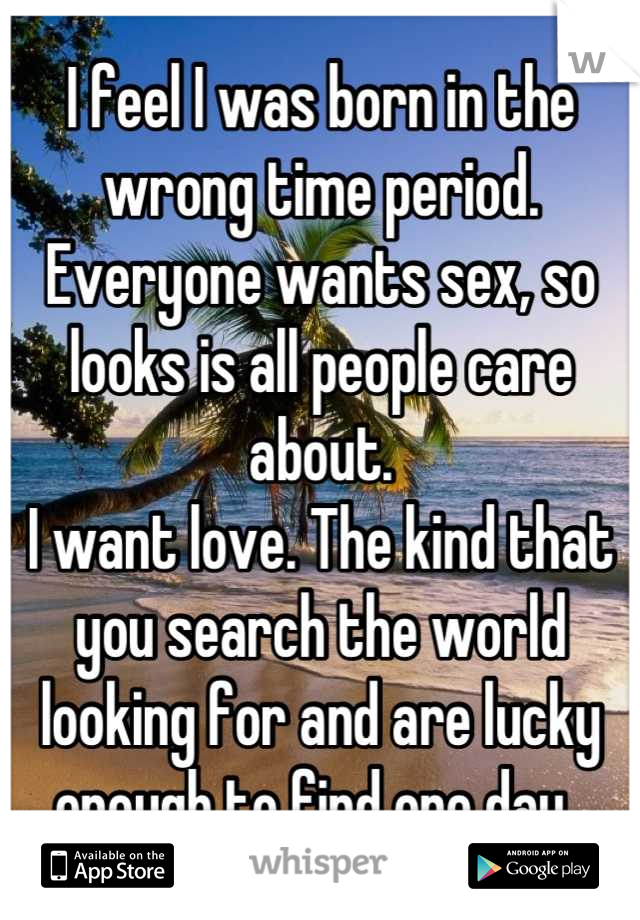 I feel I was born in the wrong time period. Everyone wants sex, so looks is all people care about. 
I want love. The kind that you search the world looking for and are lucky enough to find one day. 