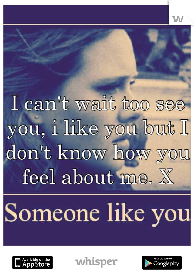 I can't wait too see you, i like you but I don't know how you feel about me. X