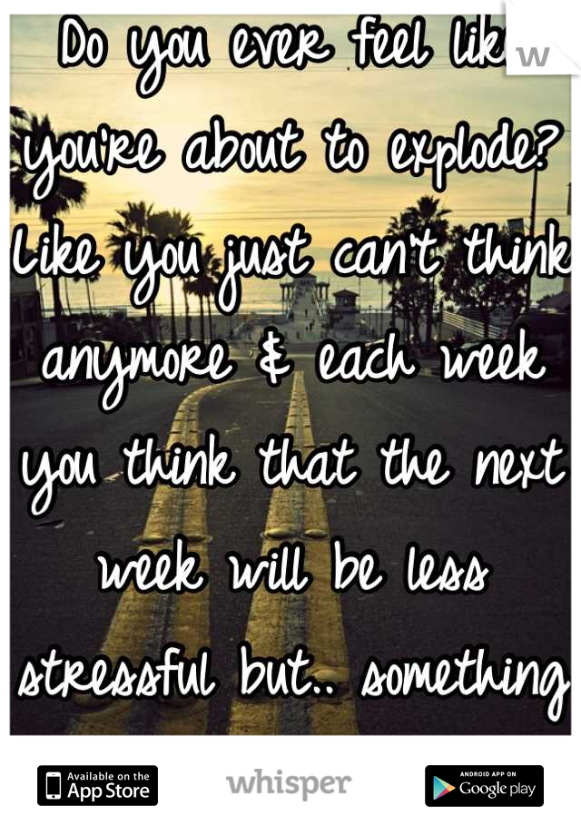 Do you ever feel like you're about to explode? Like you just can't think anymore & each week you think that the next week will be less stressful but.. something always comes up. 