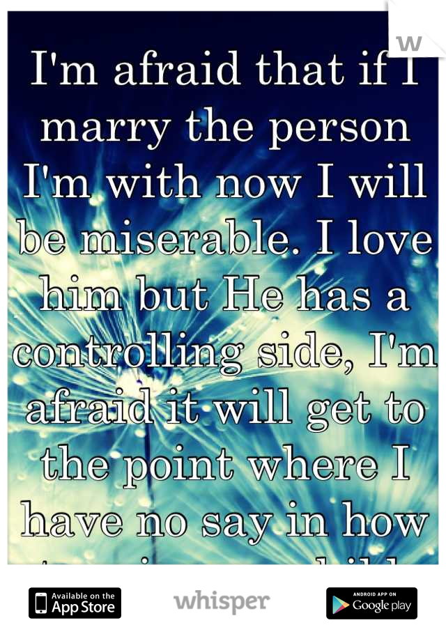 I'm afraid that if I marry the person I'm with now I will be miserable. I love him but He has a controlling side, I'm afraid it will get to the point where I have no say in how to raise our child.