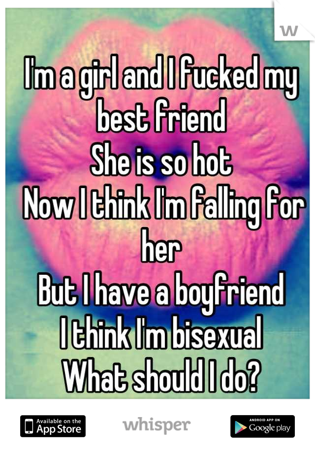 I'm a girl and I fucked my best friend 
She is so hot
 Now I think I'm falling for her 
But I have a boyfriend 
I think I'm bisexual 
What should I do?
