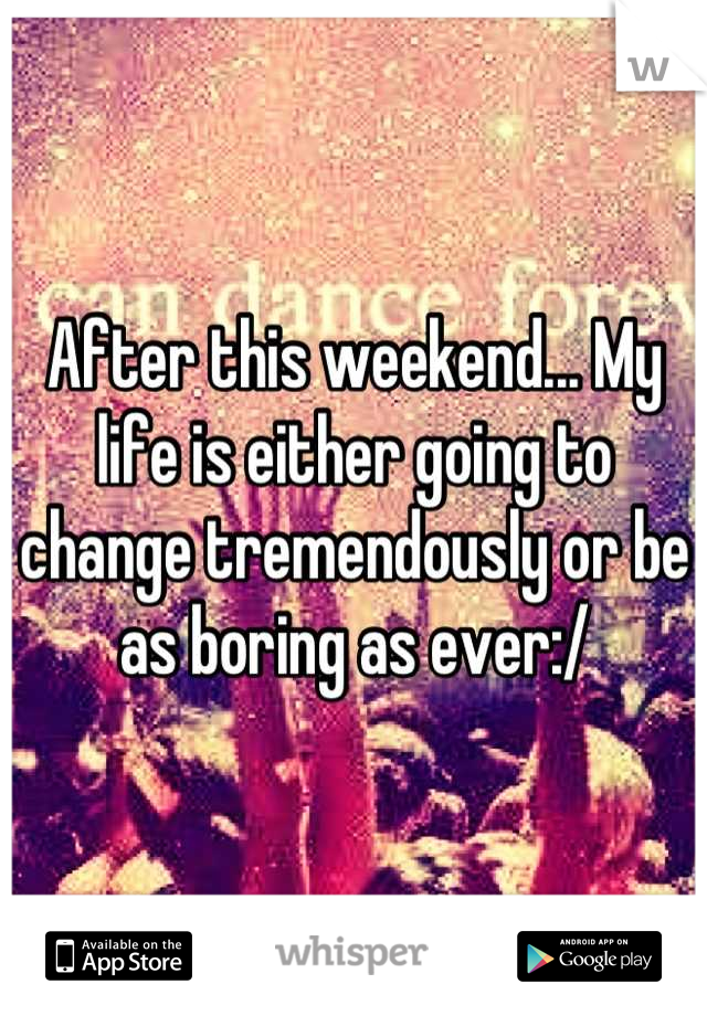 After this weekend... My life is either going to change tremendously or be as boring as ever:/