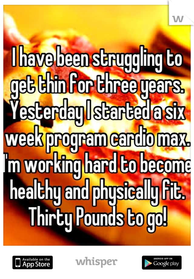 I have been struggling to get thin for three years. Yesterday I started a six week program cardio max. I'm working hard to become healthy and physically fit. Thirty Pounds to go!