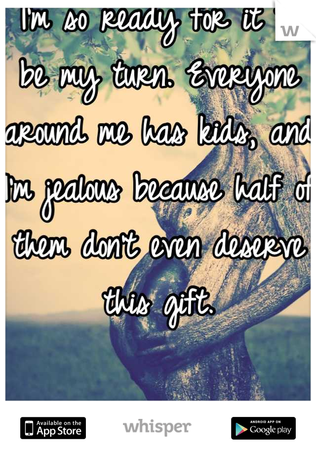 I'm so ready for it to be my turn. Everyone around me has kids, and I'm jealous because half of them don't even deserve this gift.