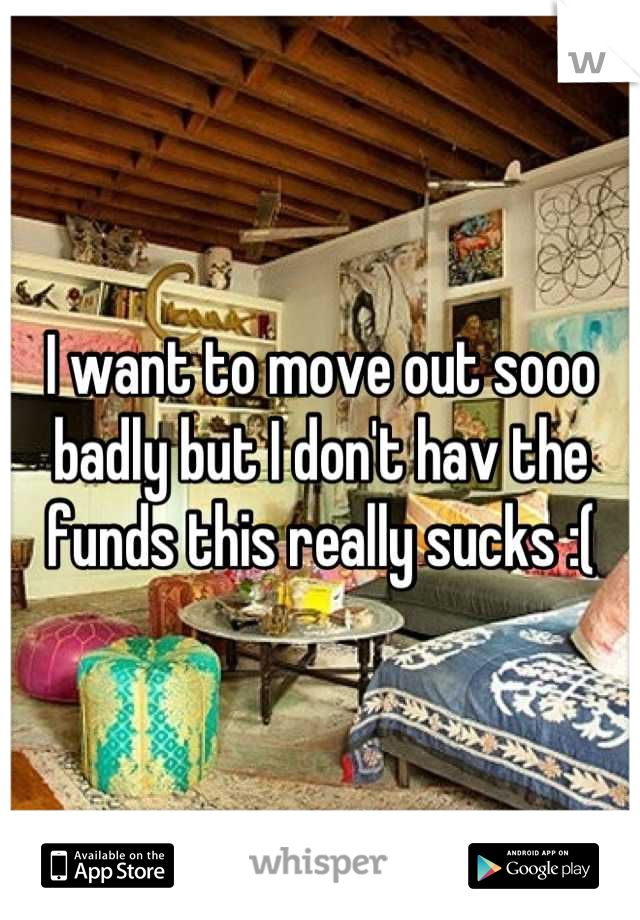 I want to move out sooo badly but I don't hav the funds this really sucks :(