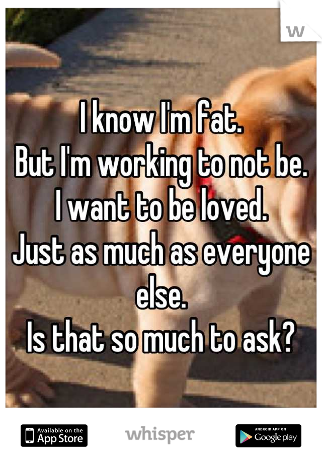 I know I'm fat.
But I'm working to not be.
I want to be loved.
Just as much as everyone else.
Is that so much to ask?