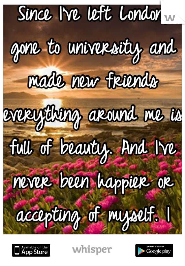 Since I've left London, gone to university and made new friends everything around me is full of beauty. And I've never been happier or accepting of myself. I never want this feeling to go. 