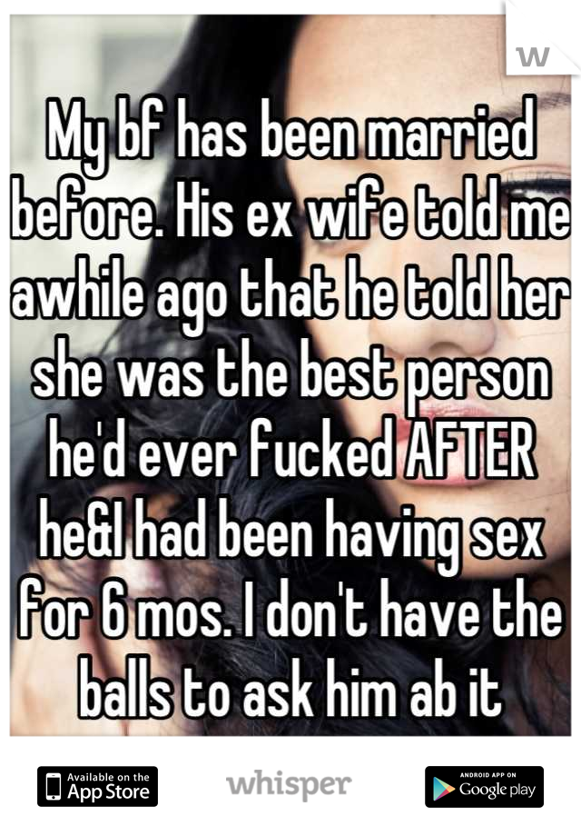 My bf has been married before. His ex wife told me awhile ago that he told her she was the best person he'd ever fucked AFTER he&I had been having sex for 6 mos. I don't have the balls to ask him ab it