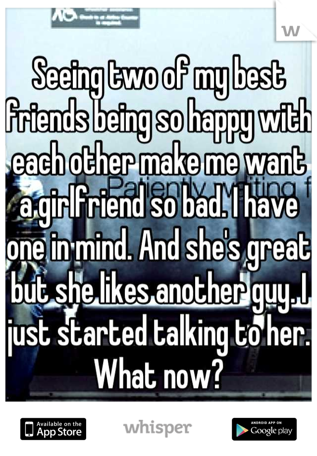 Seeing two of my best friends being so happy with each other make me want a girlfriend so bad. I have one in mind. And she's great but she likes another guy. I just started talking to her. What now?