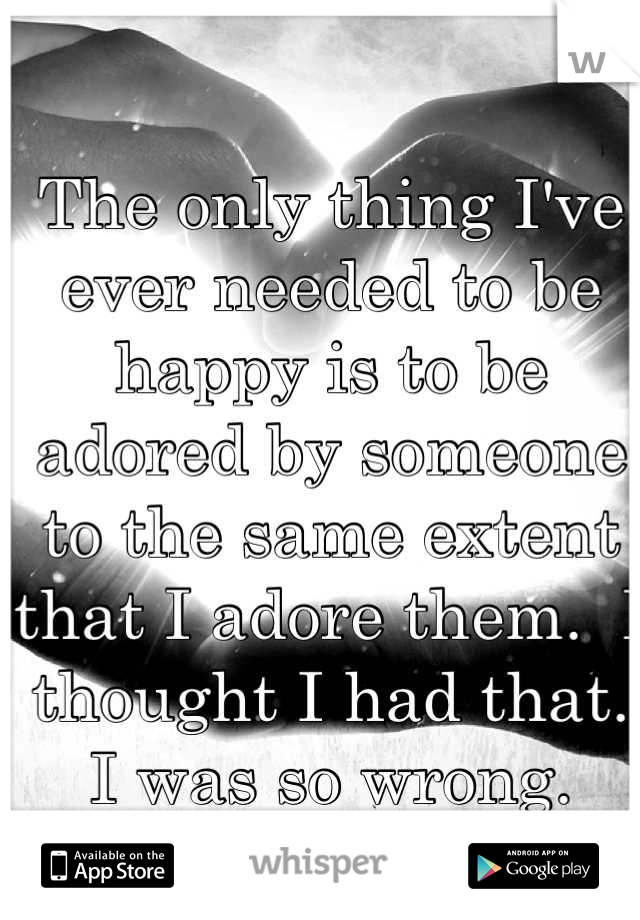 The only thing I've ever needed to be happy is to be adored by someone to the same extent that I adore them.  I thought I had that.  I was so wrong.