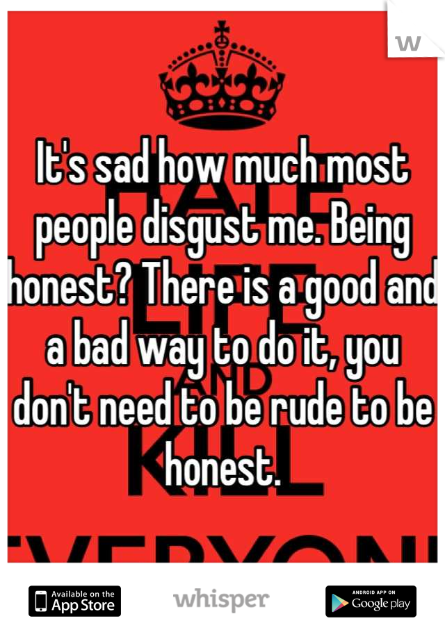 It's sad how much most people disgust me. Being honest? There is a good and a bad way to do it, you don't need to be rude to be honest.