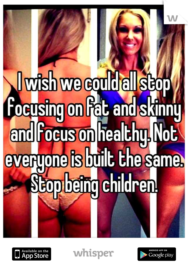 I wish we could all stop focusing on fat and skinny and focus on healthy. Not everyone is built the same. Stop being children.