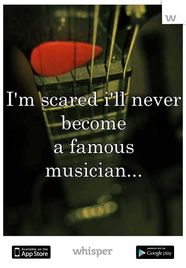 I'm scared i'll never become
a famous musician...