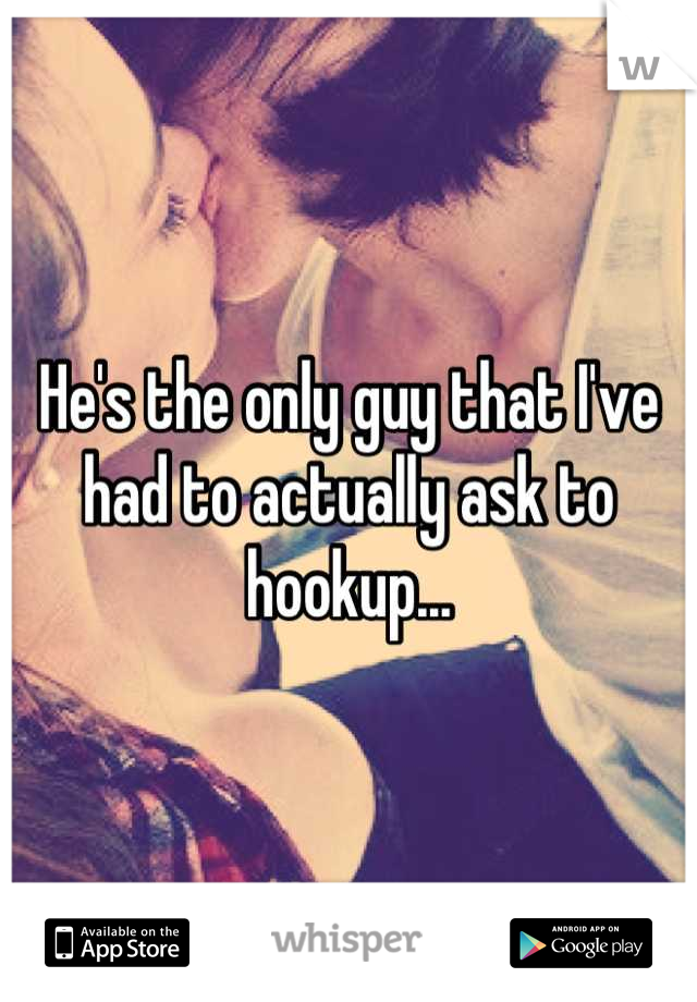 He's the only guy that I've had to actually ask to hookup...