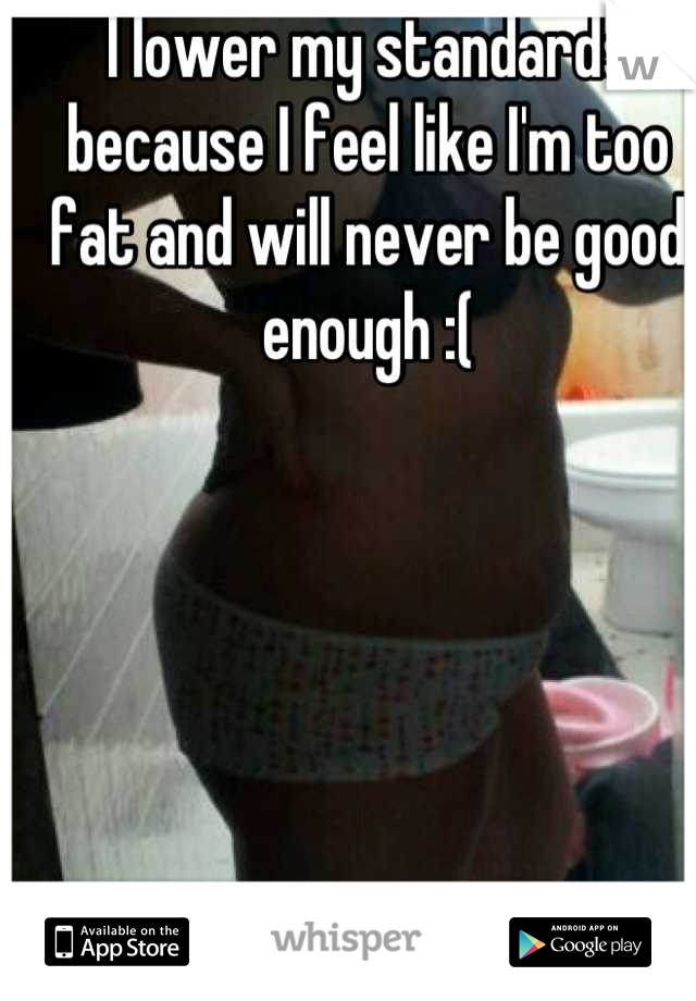 I lower my standards because I feel like I'm too fat and will never be good enough :(