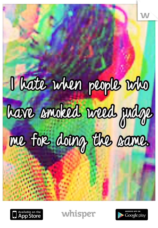 I hate when people who have smoked weed judge me for doing the same.