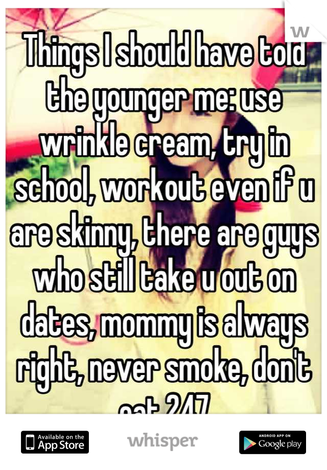 Things I should have told the younger me: use wrinkle cream, try in school, workout even if u are skinny, there are guys who still take u out on dates, mommy is always right, never smoke, don't eat 247