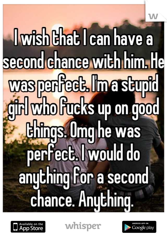 I wish that I can have a second chance with him. He was perfect. I'm a stupid girl who fucks up on good things. Omg he was perfect. I would do anything for a second chance. Anything. 