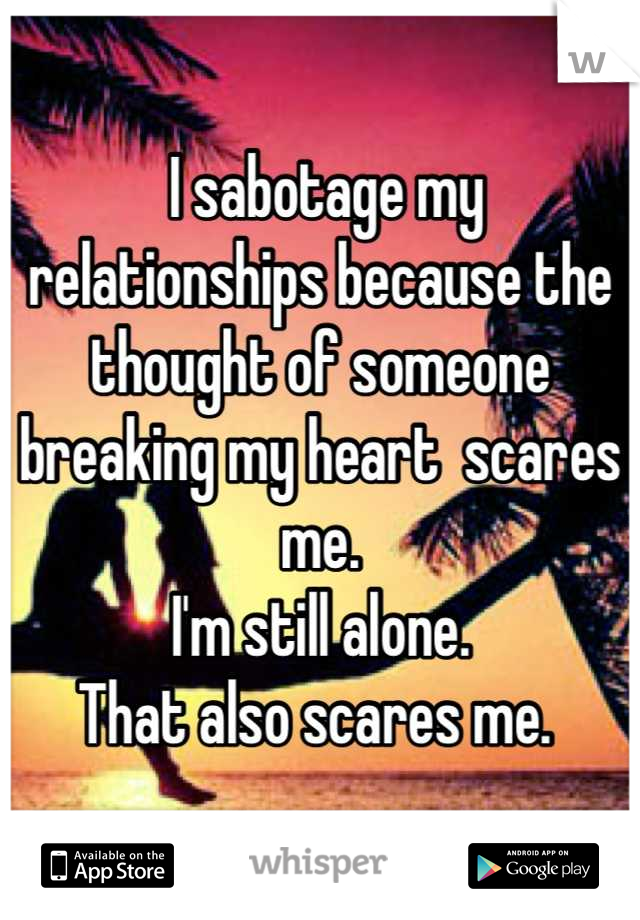  I sabotage my relationships because the thought of someone breaking my heart  scares me. 
I'm still alone.
That also scares me. 