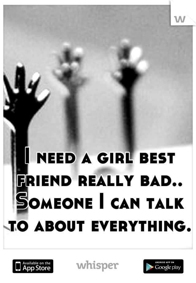 I need a girl best friend really bad.. Someone I can talk to about everything.