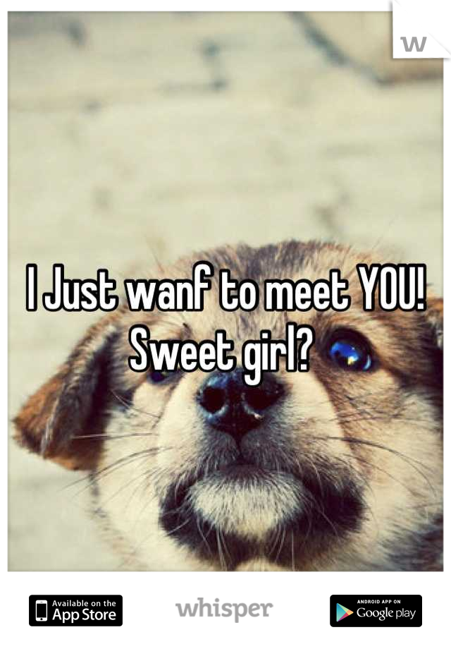 I Just wanf to meet YOU! Sweet girl? 