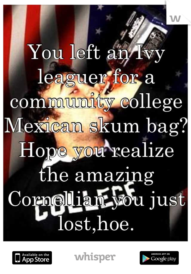 You left an Ivy leaguer for a community college Mexican skum bag? Hope you realize the amazing Cornellian you just lost,hoe.