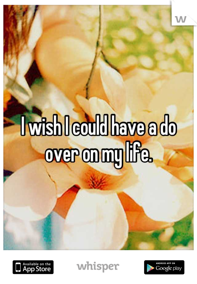 I wish I could have a do over on my life.